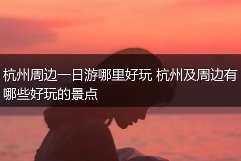 杭州周边一日游哪里好玩 杭州及周边有哪些好玩的景点