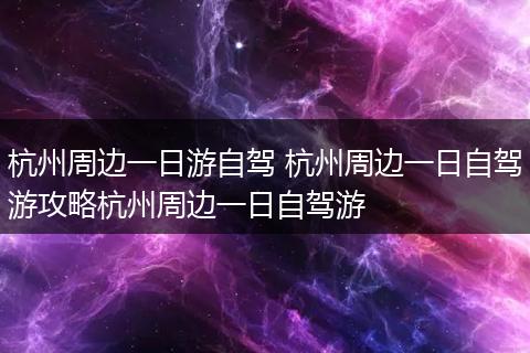 杭州周边一日游自驾 杭州周边一日自驾游攻略杭州周边一日自驾游