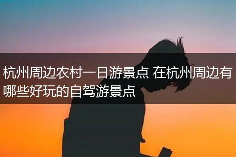 杭州周边农村一日游景点 在杭州周边有哪些好玩的自驾游景点