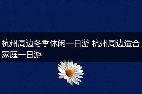 杭州周边冬季休闲一日游 杭州周边适合家庭一日游