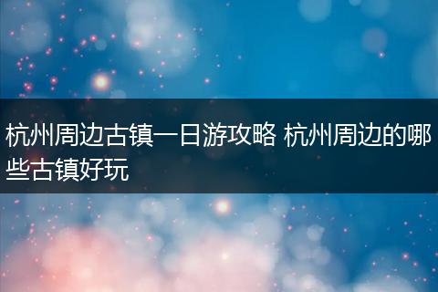 杭州周边古镇一日游攻略 杭州周边的哪些古镇好玩