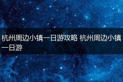 杭州周边小镇一日游攻略 杭州周边小镇一日游