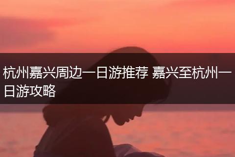 杭州嘉兴周边一日游推荐 嘉兴至杭州一日游攻略