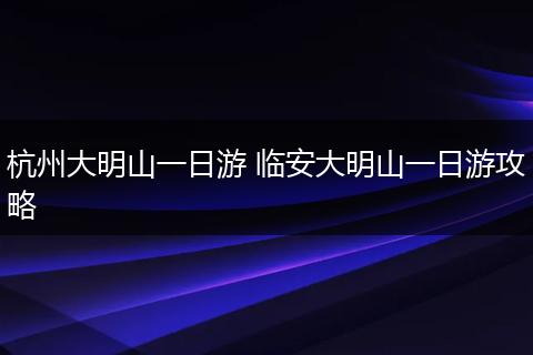 杭州大明山一日游 临安大明山一日游攻略
