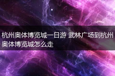 杭州奥体博览城一日游 武林广场到杭州奥体博览城怎么走