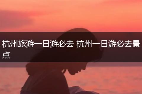 杭州旅游一日游必去 杭州一日游必去景点