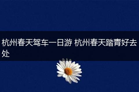 杭州春天驾车一日游 杭州春天踏青好去处