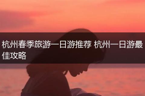 杭州春季旅游一日游推荐 杭州一日游最佳攻略