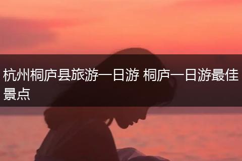杭州桐庐县旅游一日游 桐庐一日游最佳景点