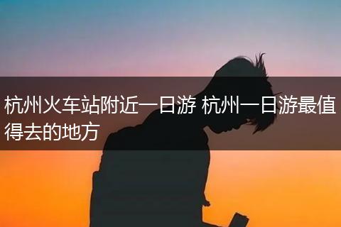 杭州火车站附近一日游 杭州一日游最值得去的地方