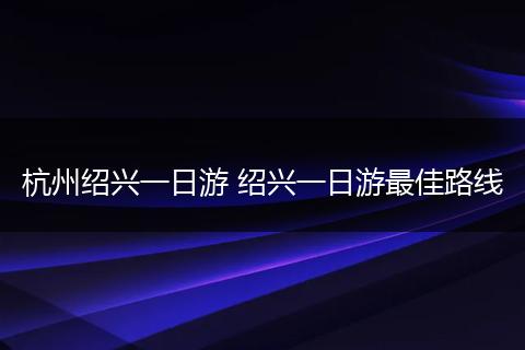 杭州绍兴一日游 绍兴一日游最佳路线