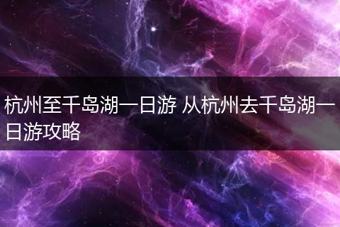 杭州至千岛湖一日游 从杭州去千岛湖一日游攻略