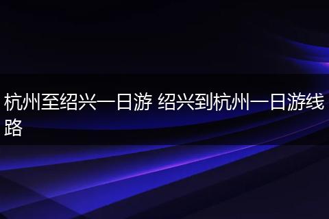 杭州至绍兴一日游 绍兴到杭州一日游线路