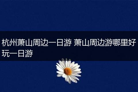 杭州萧山周边一日游 萧山周边游哪里好玩一日游