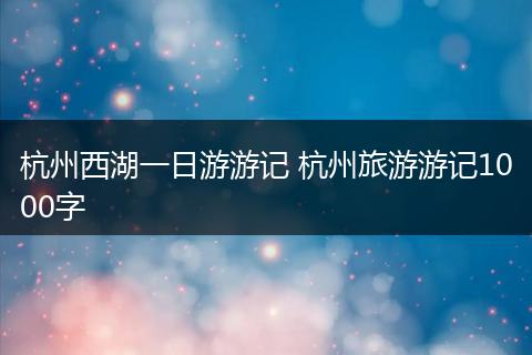 杭州西湖一日游游记 杭州旅游游记1000字