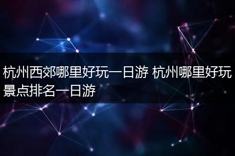 杭州西郊哪里好玩一日游 杭州哪里好玩景点排名一日游