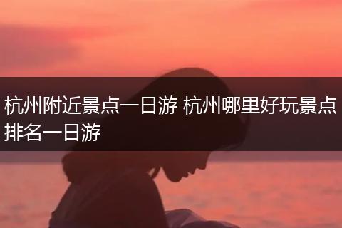 杭州附近景点一日游 杭州哪里好玩景点排名一日游