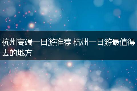 杭州高端一日游推荐 杭州一日游最值得去的地方