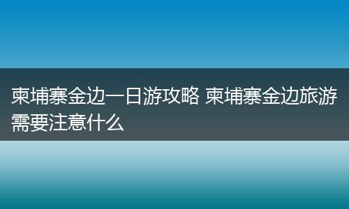 柬埔寨金边一日游攻略 柬埔寨金边旅游需要注意什么