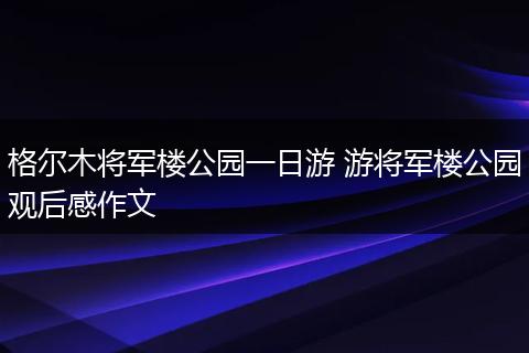格尔木将军楼公园一日游 游将军楼公园观后感作文