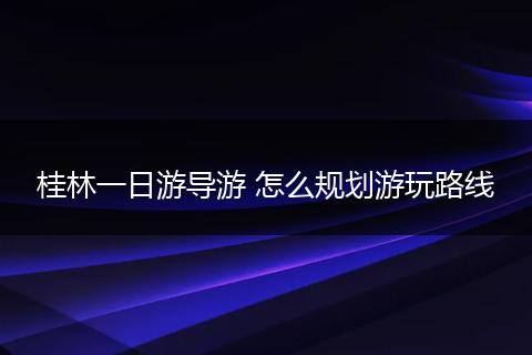 桂林一日游导游 怎么规划游玩路线