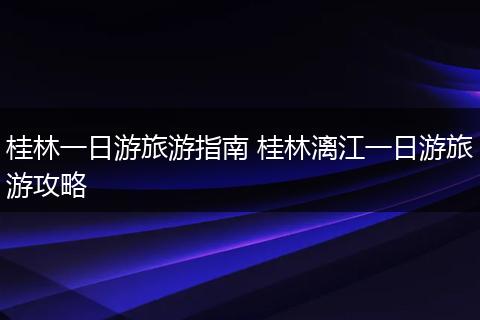 桂林一日游旅游指南 桂林漓江一日游旅游攻略