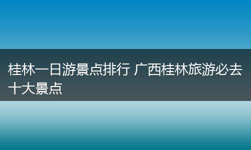 桂林一日游景点排行 广西桂林旅游必去十大景点