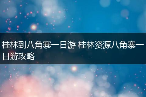 桂林到八角寨一日游 桂林资源八角寨一日游攻略