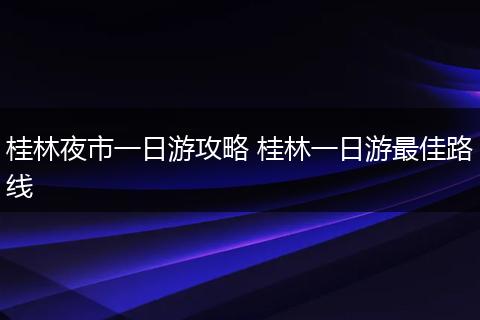 桂林夜市一日游攻略 桂林一日游最佳路线