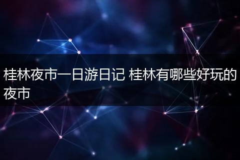 桂林夜市一日游日记 桂林有哪些好玩的夜市