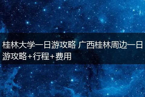 桂林大学一日游攻略 广西桂林周边一日游攻略+行程+费用