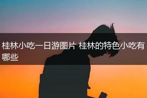 桂林小吃一日游图片 桂林的特色小吃有哪些
