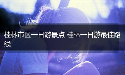 桂林市区一日游景点 桂林一日游最佳路线