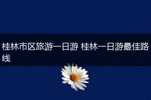 桂林市区旅游一日游 桂林一日游最佳路线