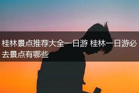 桂林景点推荐大全一日游 桂林一日游必去景点有哪些