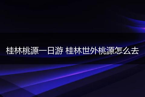 桂林桃源一日游 桂林世外桃源怎么去