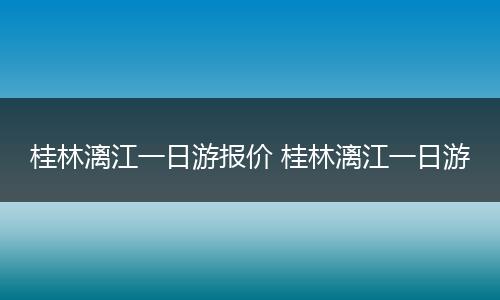 桂林漓江一日游报价 桂林漓江一日游