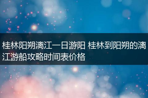 桂林阳朔漓江一日游阳 桂林到阳朔的漓江游船攻略时间表价格