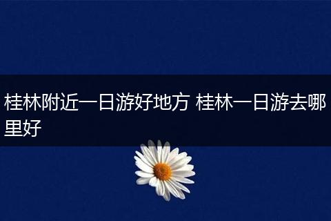 桂林附近一日游好地方 桂林一日游去哪里好