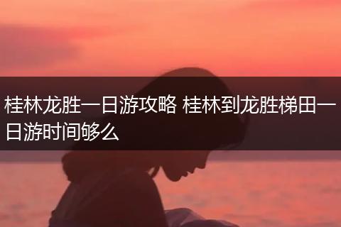 桂林龙胜一日游攻略 桂林到龙胜梯田一日游时间够么