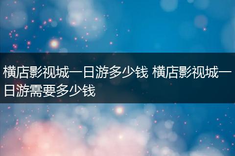 横店影视城一日游多少钱 横店影视城一日游需要多少钱