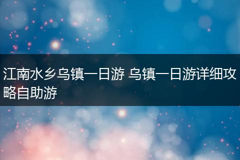 江南水乡乌镇一日游 乌镇一日游详细攻略自助游