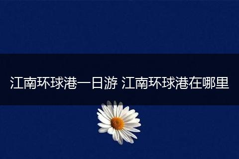 江南环球港一日游 江南环球港在哪里