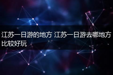 江苏一日游的地方 江苏一日游去哪地方比较好玩