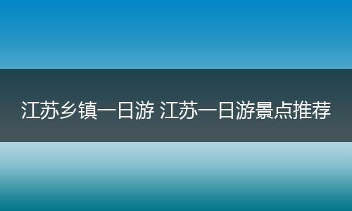 江苏乡镇一日游 江苏一日游景点推荐