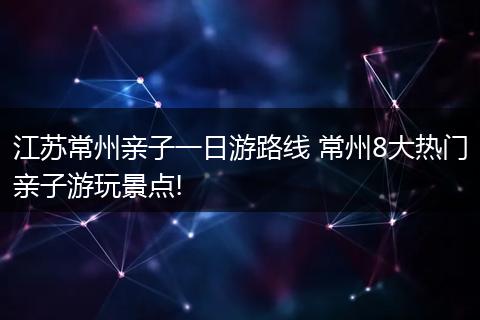 江苏常州亲子一日游路线 常州8大热门亲子游玩景点!