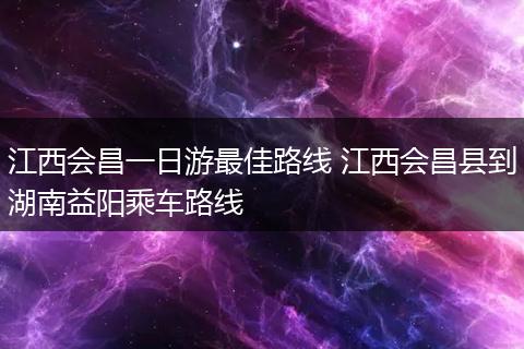 江西会昌一日游最佳路线 江西会昌县到湖南益阳乘车路线