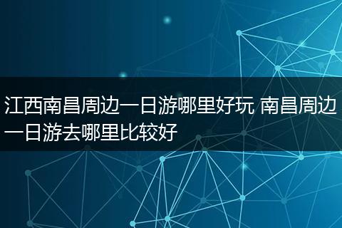江西南昌周边一日游哪里好玩 南昌周边一日游去哪里比较好