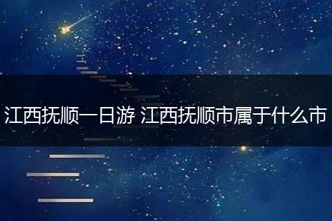 江西抚顺一日游 江西抚顺市属于什么市