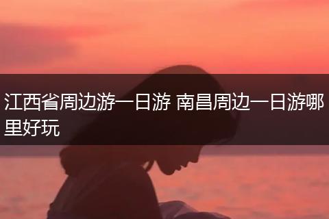 江西省周边游一日游 南昌周边一日游哪里好玩